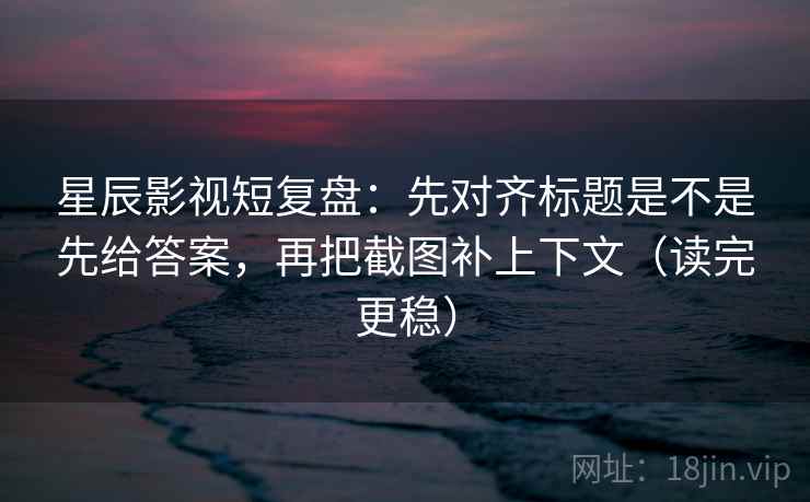 星辰影视短复盘：先对齐标题是不是先给答案，再把截图补上下文（读完更稳）