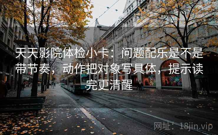 天天影院体检小卡：问题配乐是不是带节奏，动作把对象写具体，提示读完更清醒