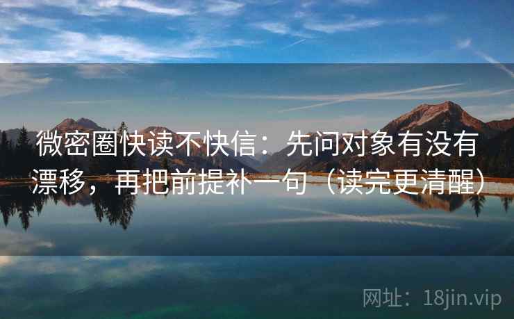 微密圈快读不快信：先问对象有没有漂移，再把前提补一句（读完更清醒）