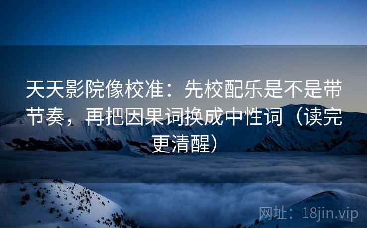 天天影院像校准：先校配乐是不是带节奏，再把因果词换成中性词（读完更清醒）