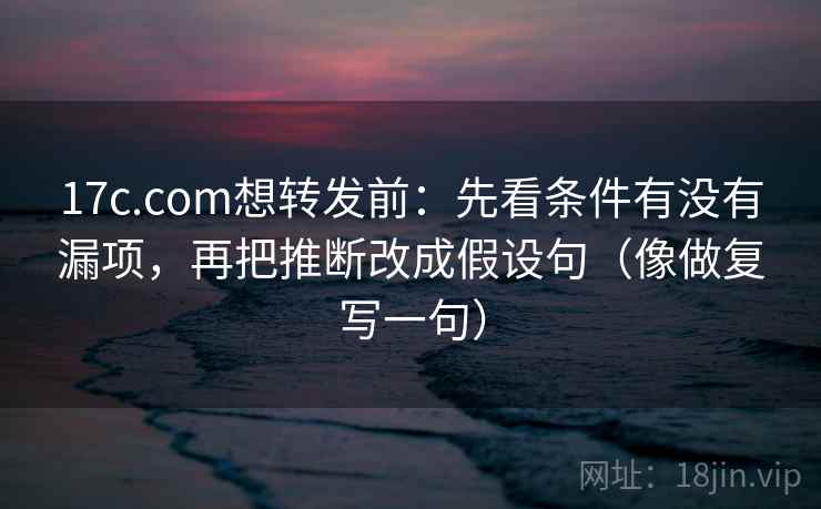 17c.com想转发前：先看条件有没有漏项，再把推断改成假设句（像做复写一句）