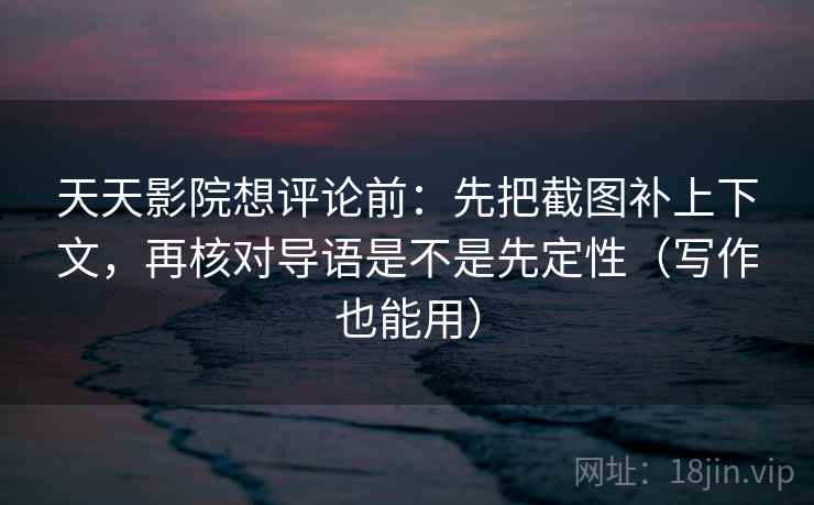 天天影院想评论前：先把截图补上下文，再核对导语是不是先定性（写作也能用）
