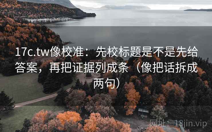 17c.tw像校准：先校标题是不是先给答案，再把证据列成条（像把话拆成两句）