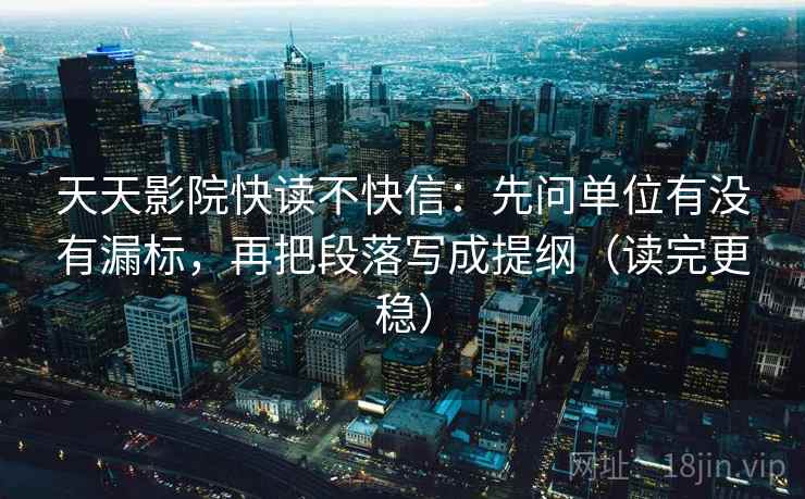 天天影院快读不快信：先问单位有没有漏标，再把段落写成提纲（读完更稳）