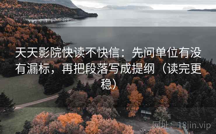 天天影院快读不快信：先问单位有没有漏标，再把段落写成提纲（读完更稳）