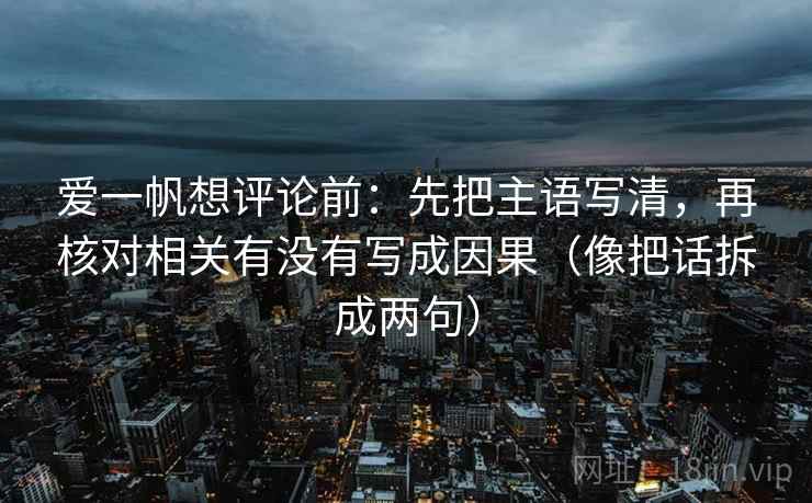 爱一帆想评论前:先把主语写清,再核对相关有没有写成因果(像把话拆成两句) 爱一帆想评论前:先把主语写清,再核对相关有没有写成因果(像把话拆成两句)