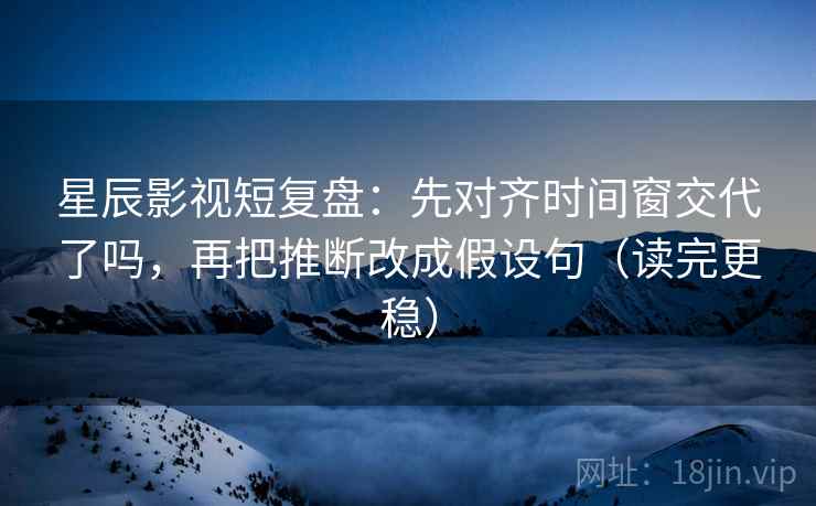 星辰影视短复盘：先对齐时间窗交代了吗，再把推断改成假设句（读完更稳）