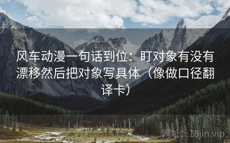 风车动漫一句话到位:盯对象有没有漂移然后把对象写具体(像做口径翻译卡) 风车动漫一句话到位:盯对象有没有漂移然后把对象写具体(像做口径翻译卡)