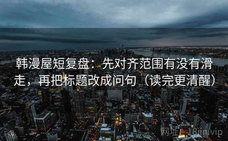 韩漫屋短复盘：先对齐范围有没有滑走，再把标题改成问句（读完更清醒）