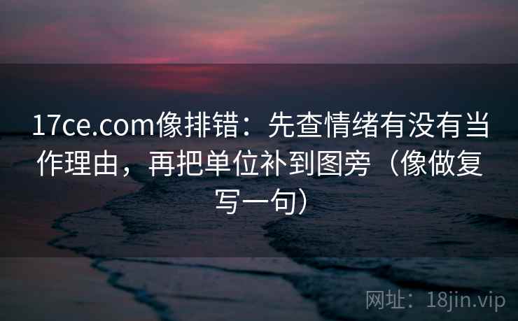 17ce.com像排错：先查情绪有没有当作理由，再把单位补到图旁（像做复写一句）