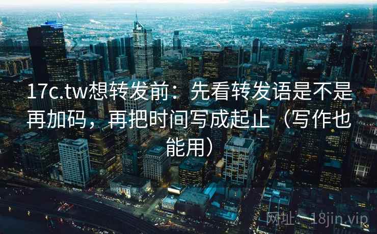 17c.tw想转发前：先看转发语是不是再加码，再把时间写成起止（写作也能用）