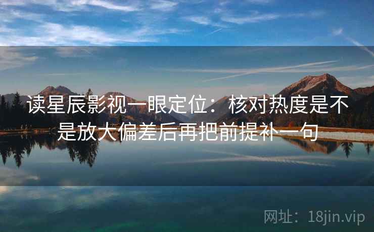 读星辰影视一眼定位：核对热度是不是放大偏差后再把前提补一句