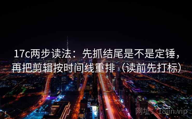 17c两步读法：先抓结尾是不是定锤，再把剪辑按时间线重排（读前先打标）