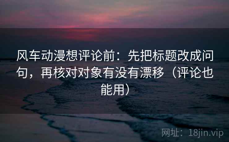 风车动漫想评论前：先把标题改成问句，再核对对象有没有漂移（评论也能用）