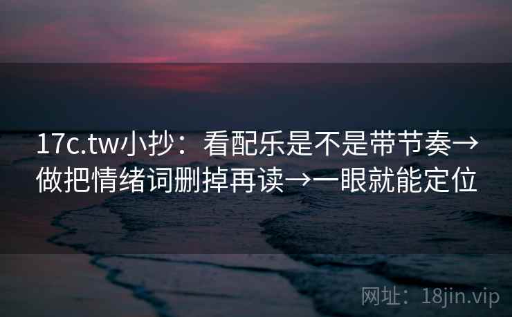 17c.tw小抄：看配乐是不是带节奏→做把情绪词删掉再读→一眼就能定位