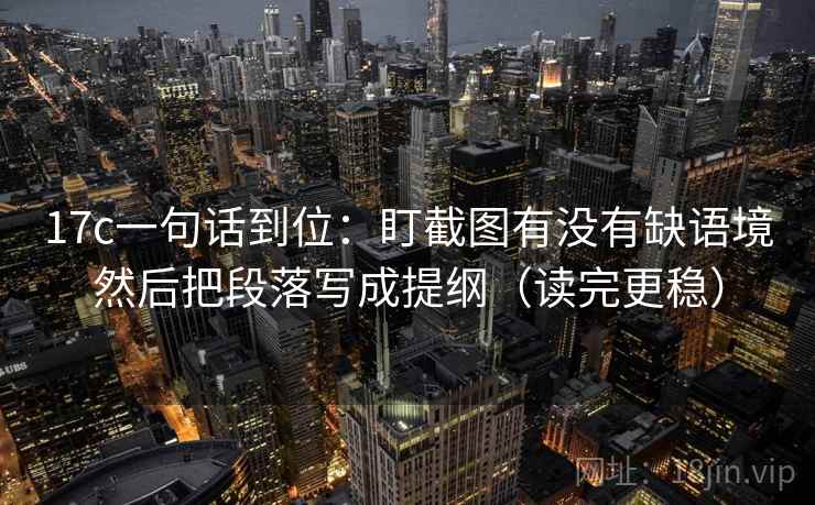 17c一句话到位：盯截图有没有缺语境然后把段落写成提纲（读完更稳）