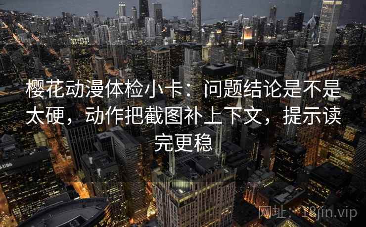 樱花动漫体检小卡：问题结论是不是太硬，动作把截图补上下文，提示读完更稳