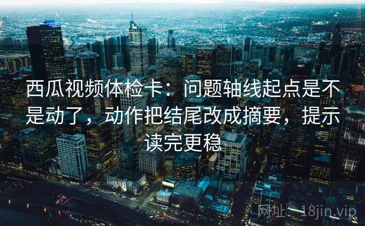 西瓜视频体检卡：问题轴线起点是不是动了，动作把结尾改成摘要，提示读完更稳