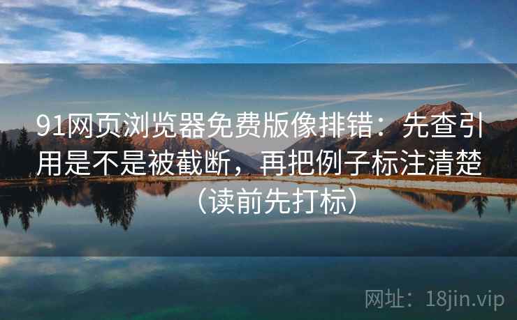 91网页浏览器免费版像排错：先查引用是不是被截断，再把例子标注清楚（读前先打标）