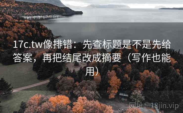 17c.tw像排错：先查标题是不是先给答案，再把结尾改成摘要（写作也能用）