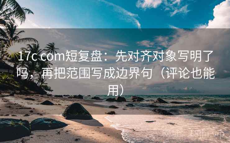 17c com短复盘：先对齐对象写明了吗，再把范围写成边界句（评论也能用）