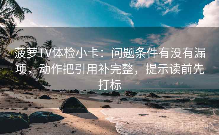 菠萝TV体检小卡：问题条件有没有漏项，动作把引用补完整，提示读前先打标