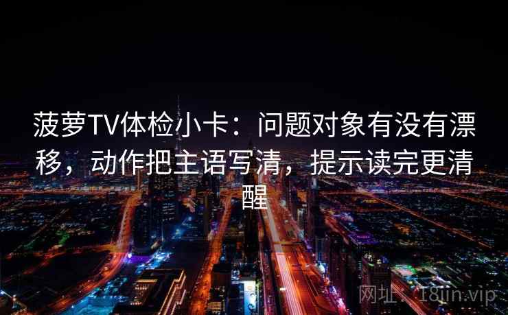 菠萝TV体检小卡：问题对象有没有漂移，动作把主语写清，提示读完更清醒