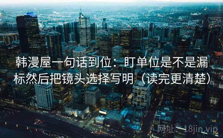 韩漫屋一句话到位：盯单位是不是漏标然后把镜头选择写明（读完更清楚）